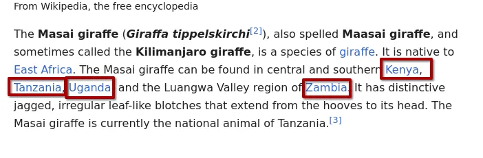 Wikipedia's Masai giraffe article: The Masai giraffe (Giraffa tippelskirchi) ... is native to East Africa. The Masai giraffe can be found in central and southern Kenya, Tanzania, Uganda, and the Luangwa Valley region of Zambia, with the four country names boxed in red. It has distinctive jagged, irregular leaf-like blotches that extend from the hooves to its head.